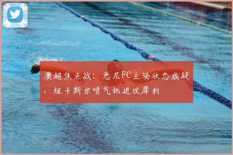 澳超焦点战:悉尼FC主场状态成疑,纽卡斯尔喷气机进攻犀利