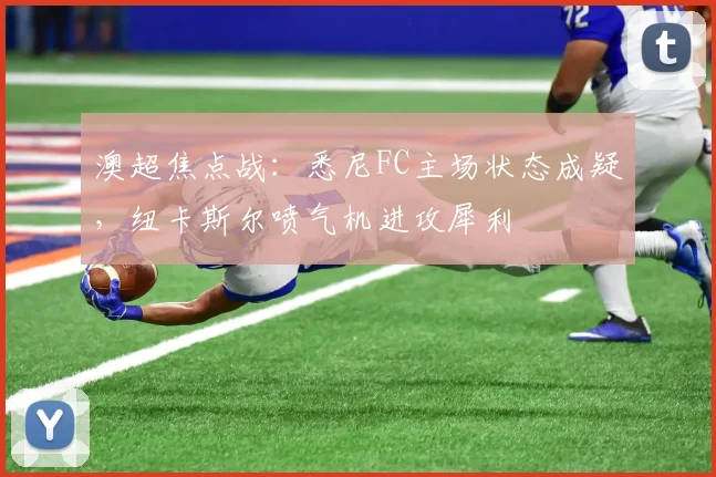 澳超焦点战：悉尼FC主场状态成疑，纽卡斯尔喷气机进攻犀利