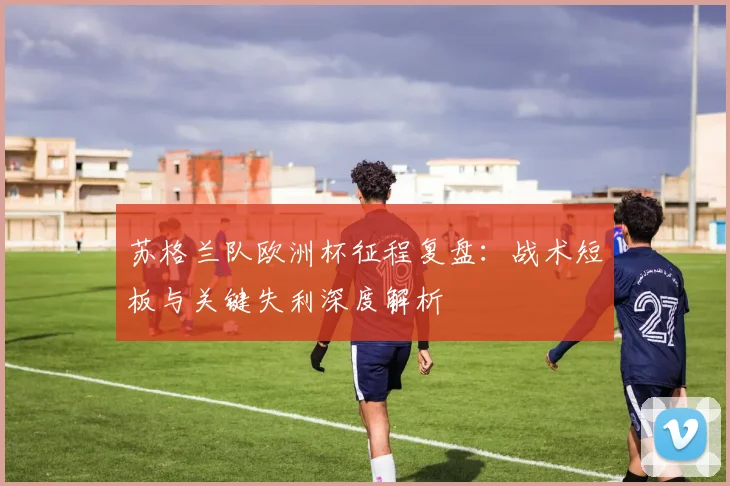 苏格兰队欧洲杯征程复盘:战术短板与关键失利深度解析