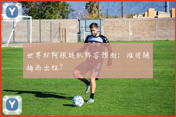 世界杯阿根廷队阵容预测：谁将随梅西出征？
