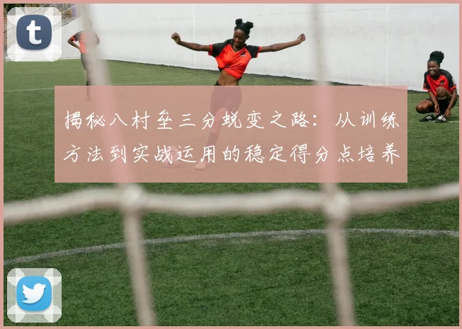 揭秘八村垒三分蜕变之路：从训练方法到实战运用的稳定得分点培养全攻略