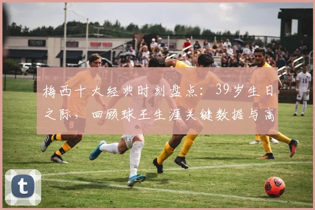 梅西十大经典时刻盘点：39岁生日之际，回顾球王生涯关键数据与高光瞬间