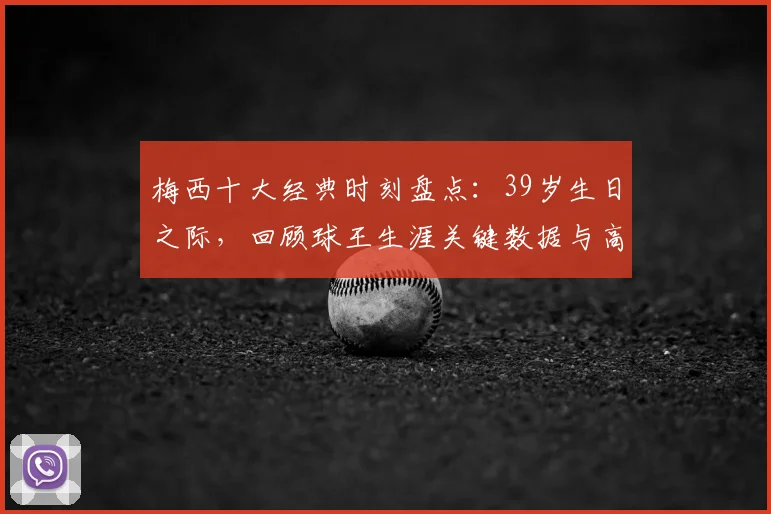 梅西十大经典时刻盘点:39岁生日之际,回顾球王生涯关键数据与高光瞬间