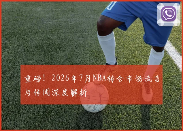 重磅！2026年7月NBA转会市场流言与传闻深度解析