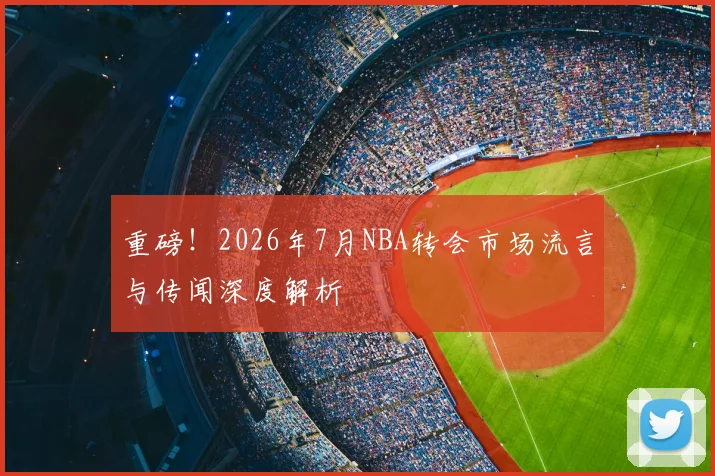 重磅!2026年7月NBA转会市场流言与传闻深度解析