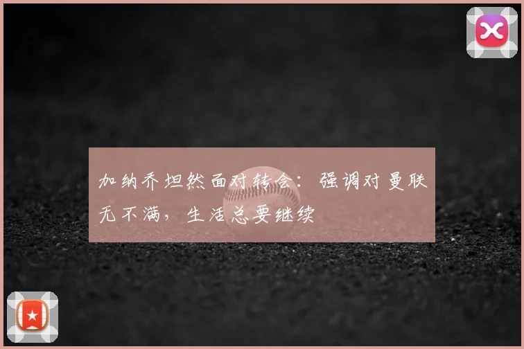 加纳乔坦然面对转会：强调对曼联无不满，生活总要继续